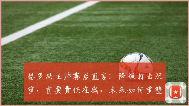 赫罗纳主帅赛后直言:降级打击沉重,首要责任在我,未来如何重整旗鼓?