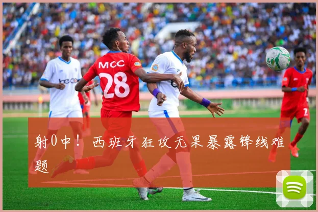 射0中！西班牙狂攻无果暴露锋线难题