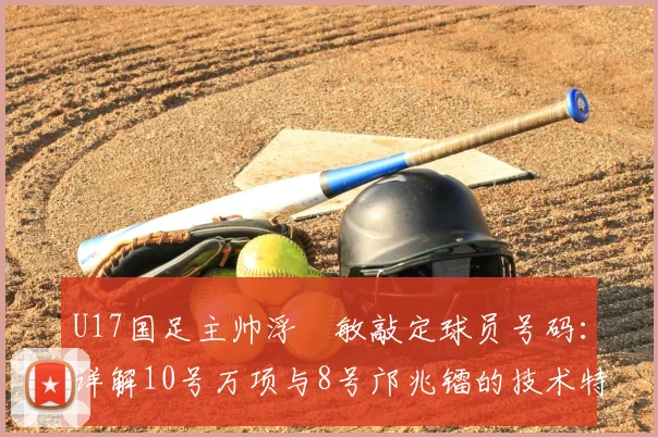 U17国足主帅浮嶋敏敲定球员号码:详解10号万项与8号邝兆镭的技术特点、场上位置与2026届球队选人标准