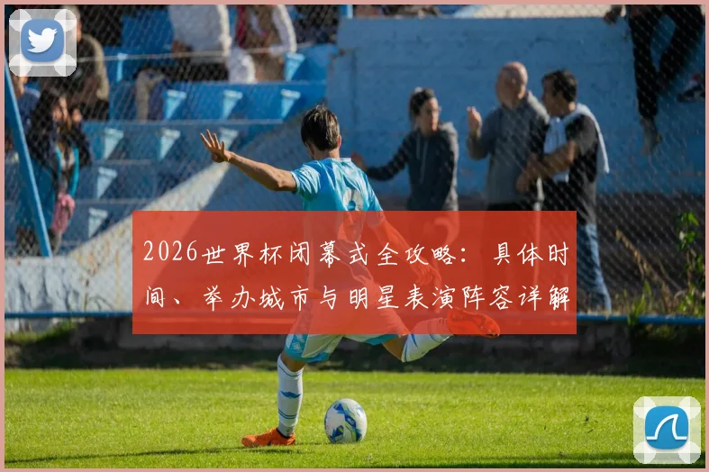 2026世界杯闭幕式全攻略:具体时间、举办城市与明星表演阵容详解