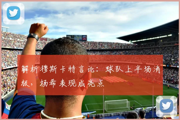 解析穆斯卡特言论：球队上半场消极，杨希表现成亮点