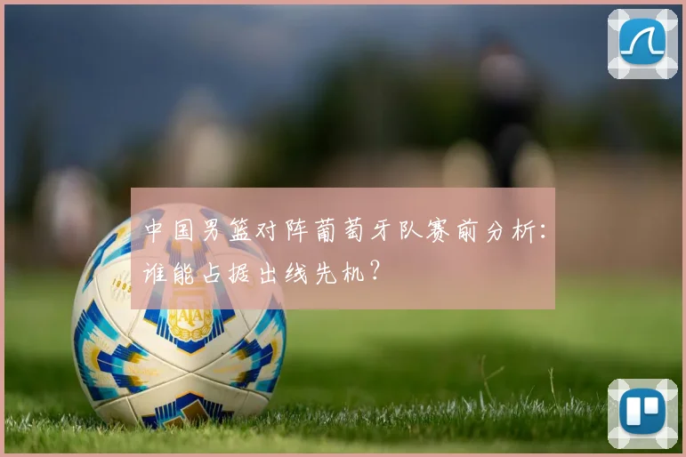 中国男篮对阵葡萄牙队赛前分析：谁能占据出线先机？