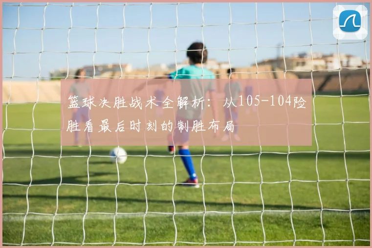 篮球决胜战术全解析：从105-104险胜看最后时刻的制胜布局