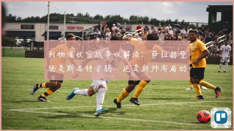 利物浦收官战争议解读:萨拉赫登场是斯洛特示弱,还是新帅布局的信号?