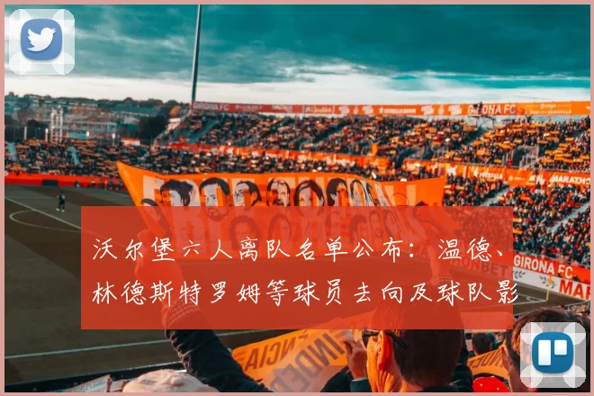 沃尔堡六人离队名单公布:温德、林德斯特罗姆等球员去向及球队影响分析