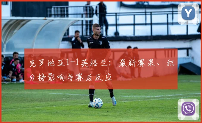 克罗地亚1-1英格兰：最新赛果、积分榜影响与赛后反应