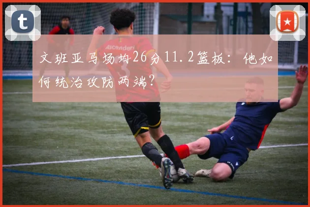 文班亚马场均26分11.2篮板:他如何统治攻防两端?