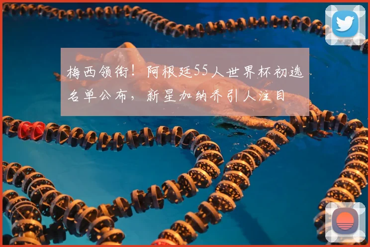 梅西领衔！阿根廷55人世界杯初选名单公布，新星加纳乔引人注目