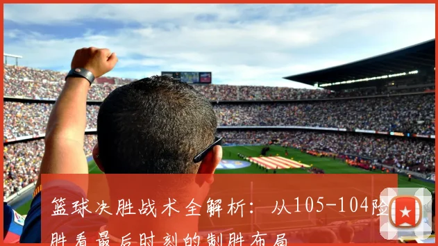 篮球决胜战术全解析：从105-104险胜看最后时刻的制胜布局
