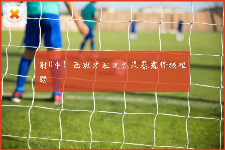 射0中!西班牙狂攻无果暴露锋线难题