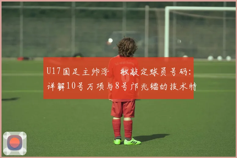 U17国足主帅浮嶋敏敲定球员号码:详解10号万项与8号邝兆镭的技术特点、场上位置与2026届球队选人标准