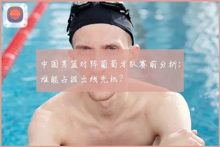 中国男篮对阵葡萄牙队赛前分析：谁能占据出线先机？